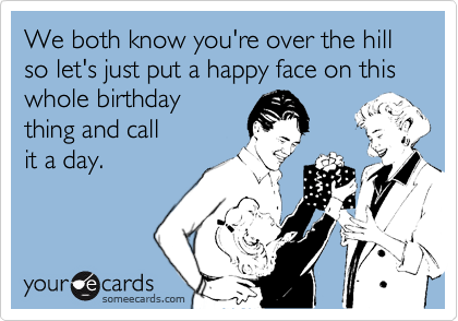 We both know you're over the hill so let's just put a happy face on this whole birthday
thing and call  
it a day. 