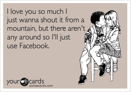 I love you so much Ijust wanna shout it from amountain, but there aren't 
any around so I'll just 
use Facebook.