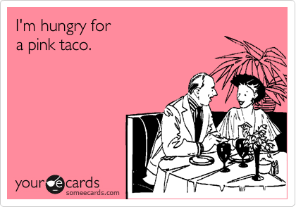 I'm hungry for
a pink taco.