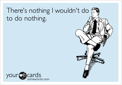 There's nothing I wouldn't do 
to do nothing.