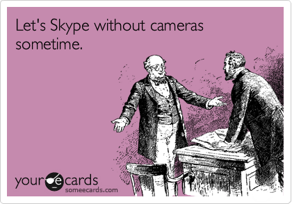 Let's Skype without cameras sometime. 