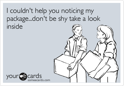 I couldn't help you noticing my package...don't be shy take a look inside