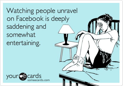 Watching people unravel
on Facebook is deeply 
saddening and
somewhat
entertaining.
