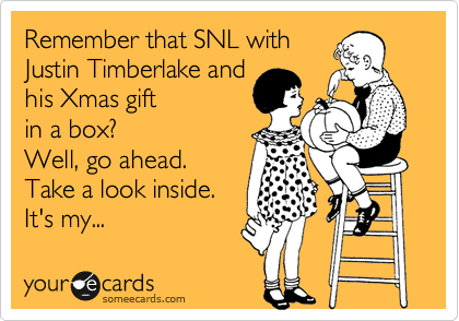 Remember that SNL with
Justin Timberlake and
his Xmas gift 
in a box?
Well, go ahead.
Take a look inside. 
It's my...