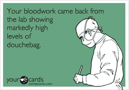 Your bloodwork came back from   the lab showing
markedly high
levels of    
douchebag.
