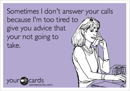 Sometimes I don't answer your calls because I'm too tired to
give you advice that
your not going to
take.