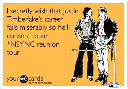 I secretly wish that Justin
Timberlake's career
fails miserably so he'll
consent to an
*NSYNC reunion
tour.