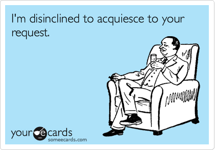 I'm disinclined to acquiesce to your request. 