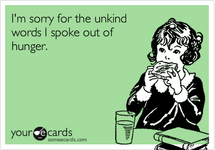 I'm sorry for the unkind
words I spoke out of
hunger.