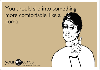 You should slip into something more comfortable, like a
coma.