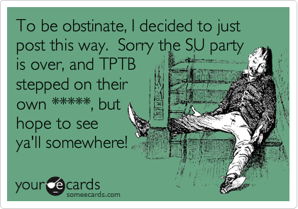 To be obstinate, I decided to just post this way.  Sorry the SU party
is over, and TPTB
stepped on their
own *****, but
hope to see
ya'll somewhere!