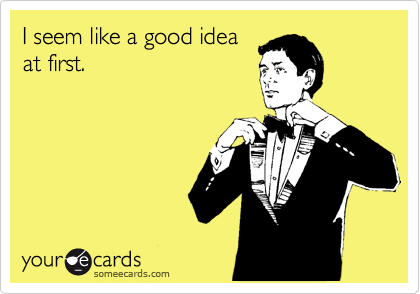 I seem like a good idea at first.