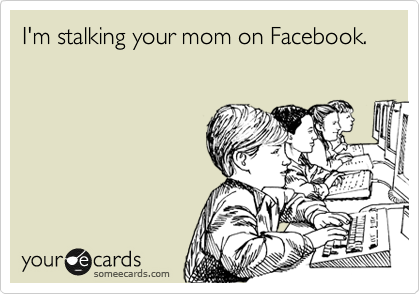 I'm stalking your mom on Facebook.