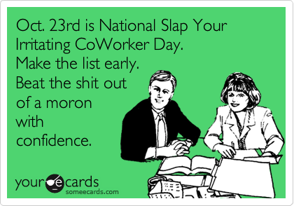 Oct. 23rd is National Slap Your Irritating CoWorker Day.
Make the list early.
Beat the shit out
of a moron
with
confidence.