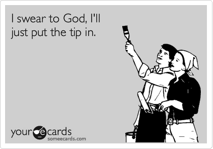I swear to God, I'll
just put the tip in.