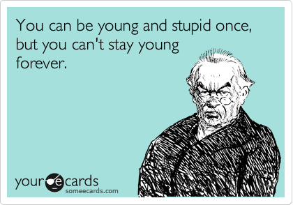 You can be young and stupid once, but you can't stay young
forever.