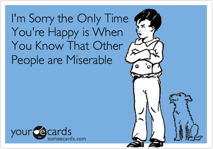 I'm Sorry the Only Time
You're Happy is When
You Know That Other
People are Miserable