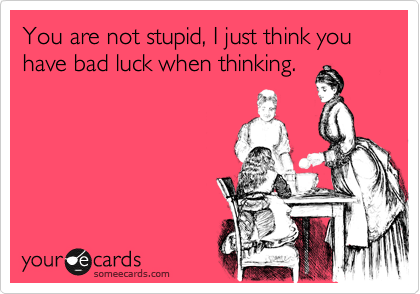 You are not stupid, I just think you have bad luck when thinking.