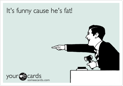 It's funny cause he's fat!