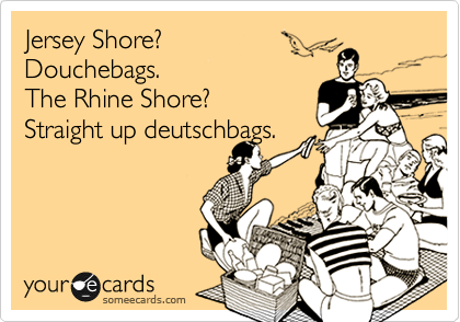 Jersey Shore? 
Douchebags. 
The Rhine Shore?
Straight up deutschbags.