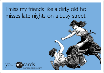 I miss my friends like a dirty old ho misses late nights on a busy street. 