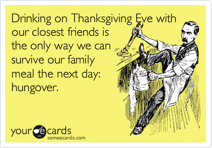 Drinking on Thanksgiving Eve with our closest friends is
the only way we can
survive our family
meal the next day:
hungover.