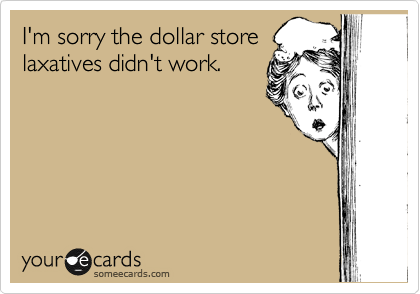 I'm sorry the dollar store
laxatives didn't work.