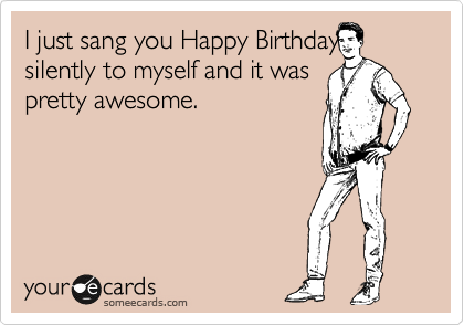 I just sang you Happy Birthday
silently to myself and it was
pretty awesome.