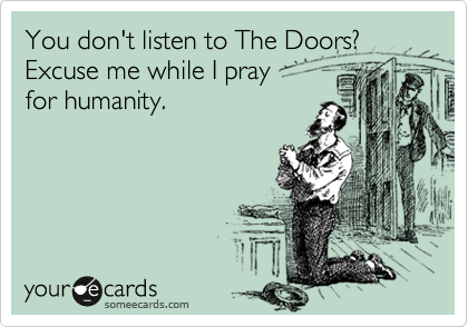 You don't listen to The Doors? 
Excuse me while I pray 
for humanity.