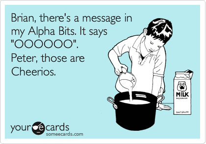 Brian, there's a message in
my Alpha Bits. It says
"OOOOOO".  
Peter, those are
Cheerios. 
