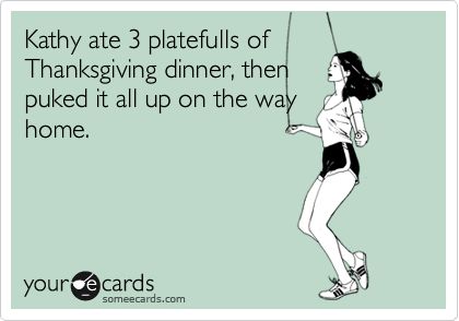 Kathy ate 3 platefulls of
Thanksgiving dinner, then
puked it all up on the way
home.