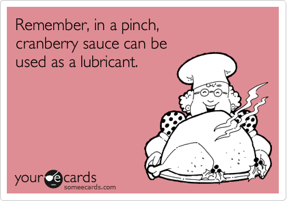 Remember, in a pinch, 
cranberry sauce can be 
used as a lubricant.