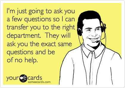 I'm just going to ask you
a few questions so I can
transfer you to the right
department.  They will
ask you the exact same
questions and be
of no help.