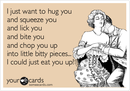 I just want to hug you
and squeeze you
and lick you
and bite you
and chop you up 
into little bitty pieces...
I could just eat you up!