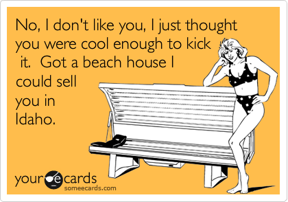 No, I don't like you, I just thought you were cool enough to kick
 it.  Got a beach house I
could sell
you in
Idaho. 