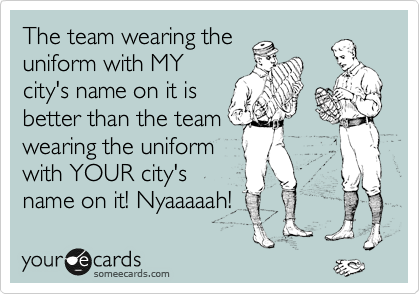The team wearing the
uniform with MY
city's name on it is
better than the team
wearing the uniform
with YOUR city's
name on it! Nyaaaaah!