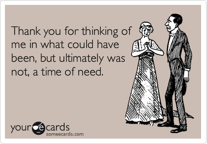 
Thank you for thinking of
me in what could have
been, but ultimately was
not, a time of need.