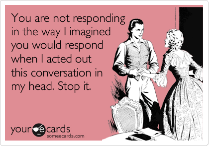 You are not responding
in the way I imagined
you would respond
when I acted out
this conversation in
my head. Stop it.