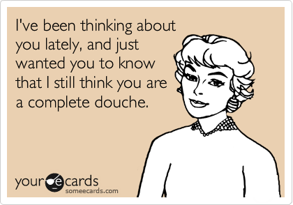 I've been thinking about
you lately, and just
wanted you to know
that I still think you are
a complete douche.