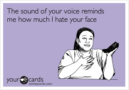 The sound of your voice reminds me how much I hate your face