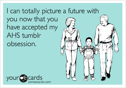 I can totally picture a future with
you now that you
have accepted my
AHS tumblr
obsession.