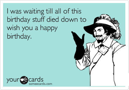 I was waiting till all of this
birthday stuff died down to
wish you a happy
birthday.