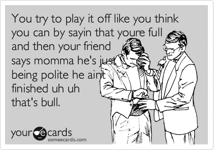 You try to play it off like you think you can by sayin that youre full
and then your friend 
says momma he's just
being polite he aint 
finished uh uh
that's bull.  