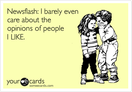 Newsflash: I barely even
care about the
opinions of people
I LIKE.