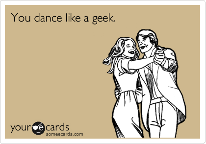 You dance like a geek.
