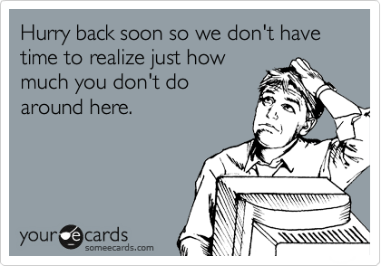 Hurry back soon so we don't have time to realize just how
much you don't do
around here.