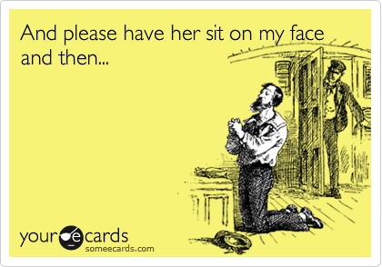And please have her sit on my face and then...