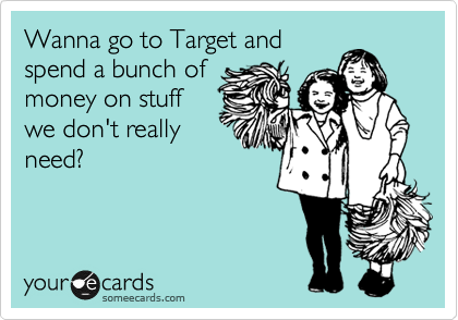 Wanna go to Target and
spend a bunch of
money on stuff
we don't really
need?