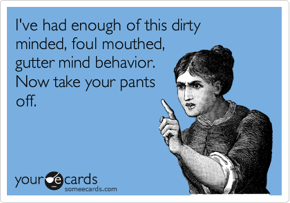 I've had enough of this dirty minded, foul mouthed, 
gutter mind behavior.
Now take your pants
off. 