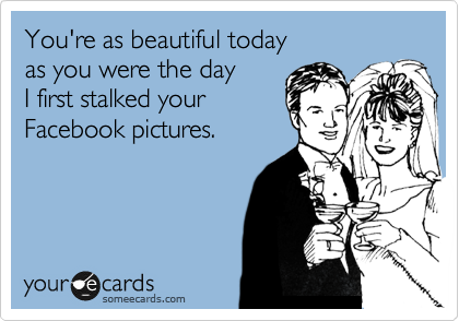 You're as beautiful today
as you were the day 
I first stalked your
Facebook pictures.